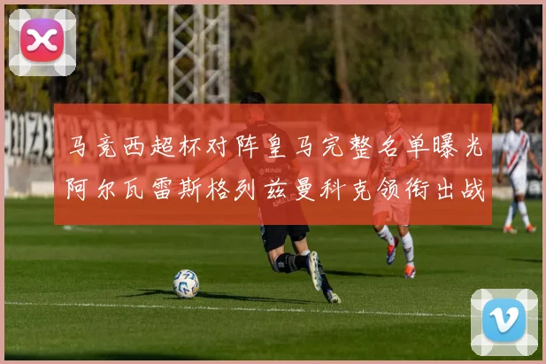 马竞西超杯对阵皇马完整名单曝光阿尔瓦雷斯格列兹曼科克领衔出战