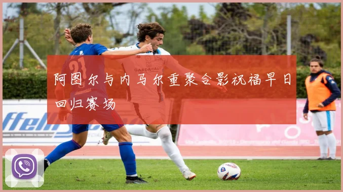 阿图尔与内马尔重聚合影祝福早日回归赛场