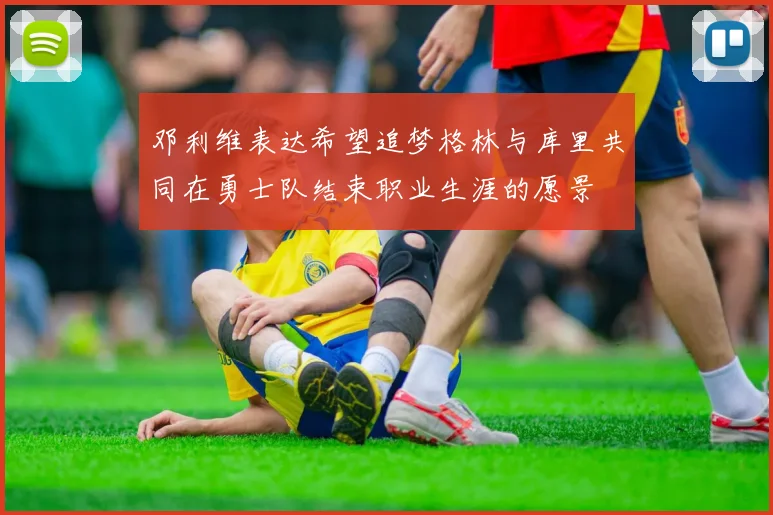 邓利维表达希望追梦格林与库里共同在勇士队结束职业生涯的愿景