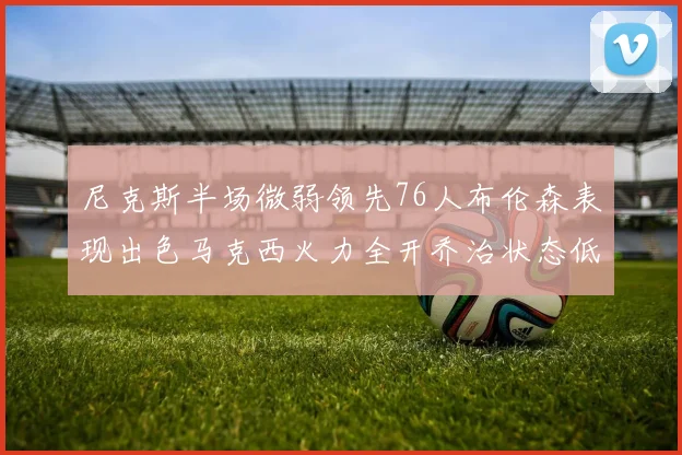 尼克斯半场微弱领先76人布伦森表现出色马克西火力全开乔治状态低迷