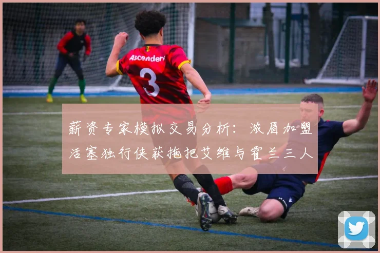 薪资专家模拟交易分析：浓眉加盟活塞独行侠获拖把艾维与霍兰三人组合