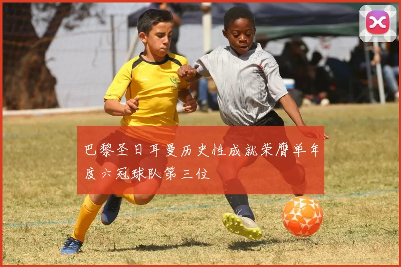 巴黎圣日耳曼历史性成就荣膺单年度六冠球队第三位