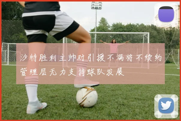 沙特胜利主帅对引援不满将不续约管理层无力支持球队发展