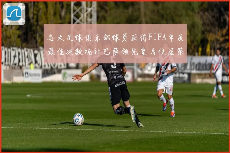 各大足球俱乐部球员获得FIFA年度最佳次数统计巴萨领先皇马位居第二