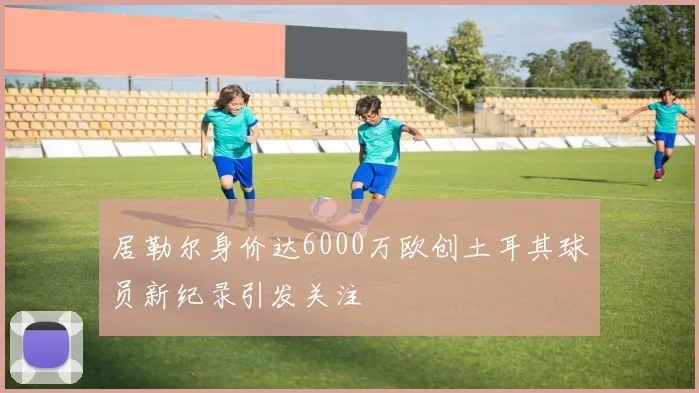 居勒尔身价达6000万欧创土耳其球员新纪录引发关注