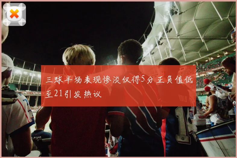 三球半场表现惨淡仅得5分正负值低至21引发热议