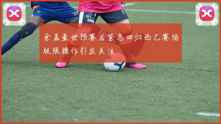余嘉豪世预赛后紧急回归西乙赛场极限操作引发关注