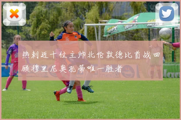 热刺近十位主帅北伦敦德比首战回顾穆里尼奥孔蒂唯一胜者