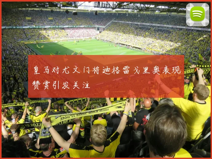 皇马对尤文门将迪格雷戈里奥表现赞赏引发关注