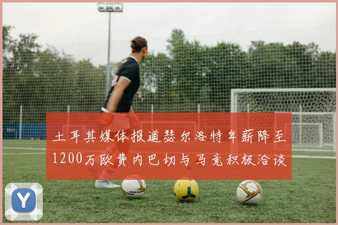 土耳其媒体报道瑟尔洛特年薪降至1200万欧费内巴切与马竞积极洽谈
