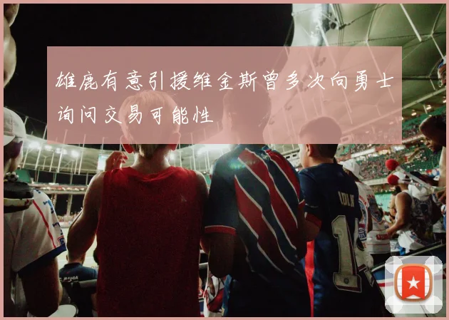 雄鹿有意引援维金斯曾多次向勇士询问交易可能性