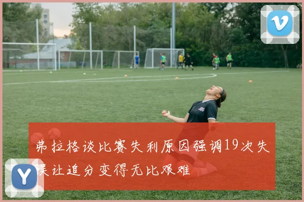 弗拉格谈比赛失利原因强调19次失误让追分变得无比艰难