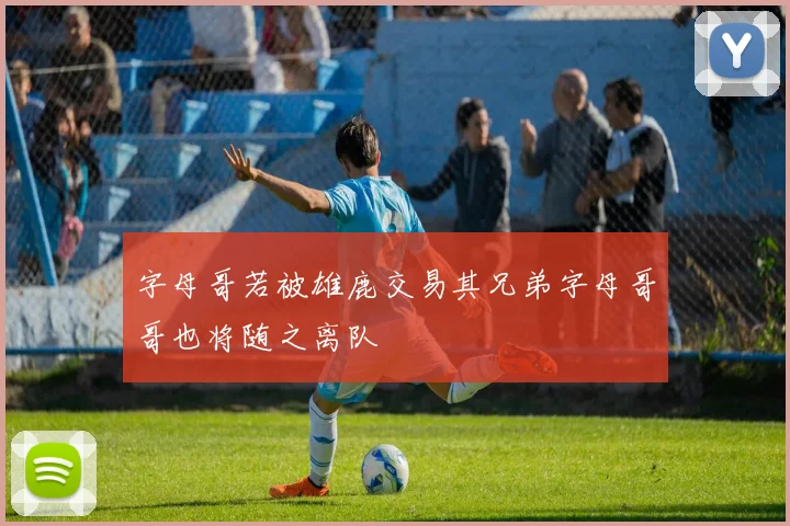 字母哥若被雄鹿交易其兄弟字母哥哥也将随之离队