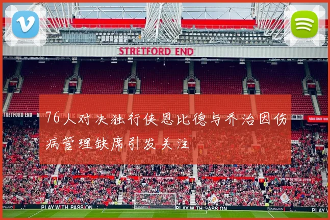 76人对决独行侠恩比德与乔治因伤病管理缺席引发关注