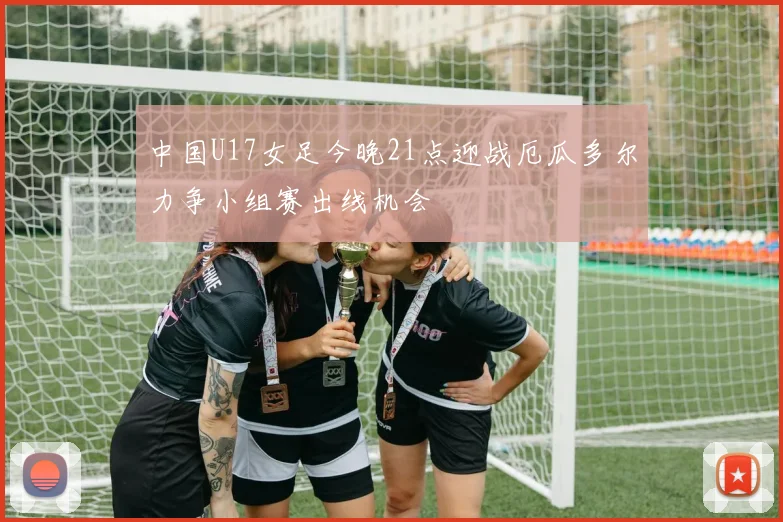 中国U17女足今晚21点迎战厄瓜多尔力争小组赛出线机会