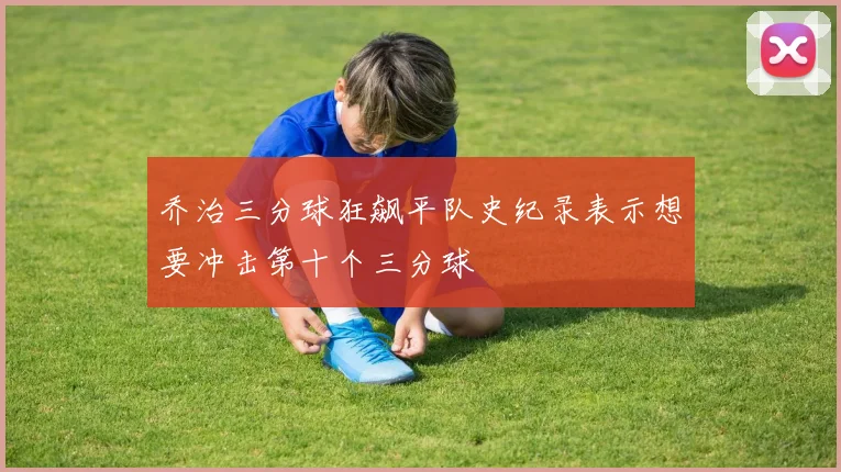 乔治三分球狂飙平队史纪录表示想要冲击第十个三分球