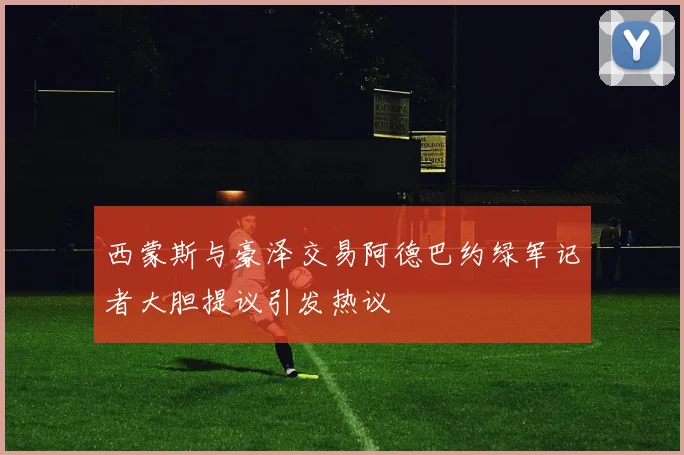 西蒙斯与豪泽交易阿德巴约绿军记者大胆提议引发热议