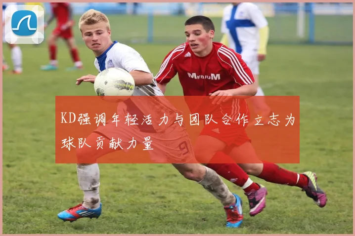 KD强调年轻活力与团队合作立志为球队贡献力量