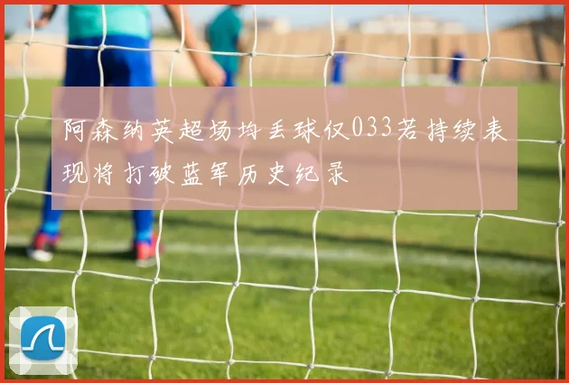 阿森纳英超场均丢球仅033若持续表现将打破蓝军历史纪录