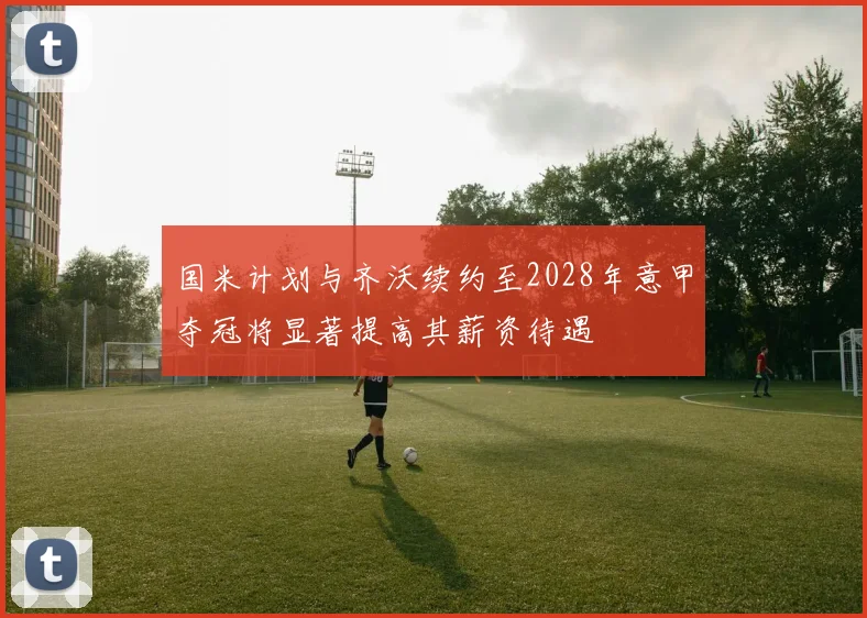 国米计划与齐沃续约至2028年意甲夺冠将显著提高其薪资待遇