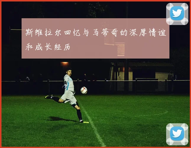 斯维拉尔回忆与马蒂奇的深厚情谊和成长经历