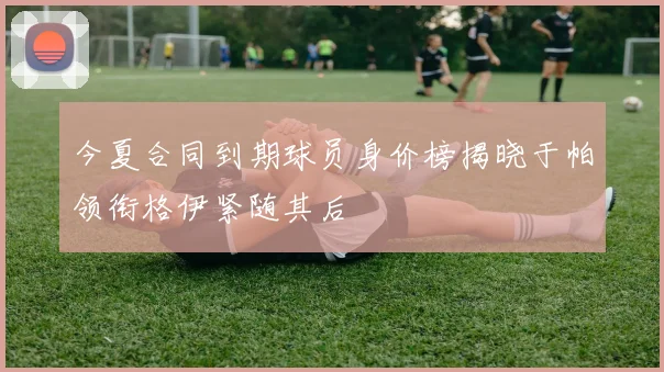 今夏合同到期球员身价榜揭晓于帕领衔格伊紧随其后