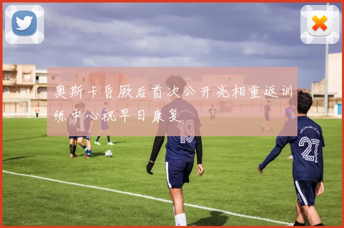 奥斯卡昏厥后首次公开亮相重返训练中心祝早日康复