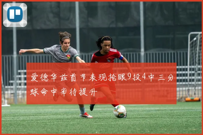 爱德华兹首节表现抢眼9投4中三分球命中率待提升